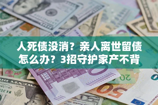 北京人死债没消？亲人离世留债怎么办？3招守护家产不背锅