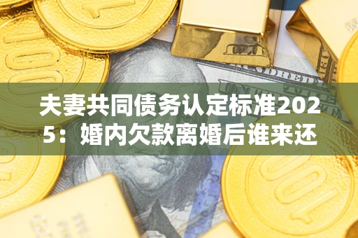 北京夫妻共同债务认定标准2025：婚内欠款离婚后谁来还？
